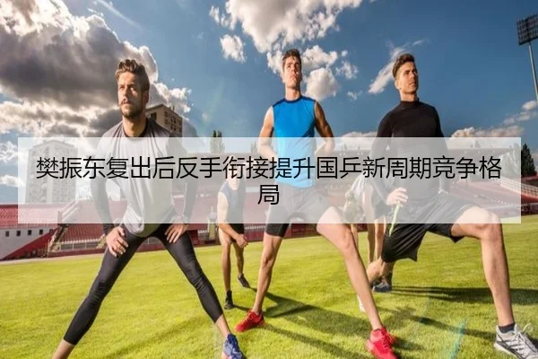樊振东复出后反手衔接提升国乒新周期竞争格局